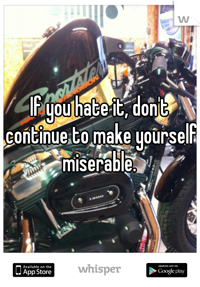 If you hate it, don't continue to make yourself miserable. 