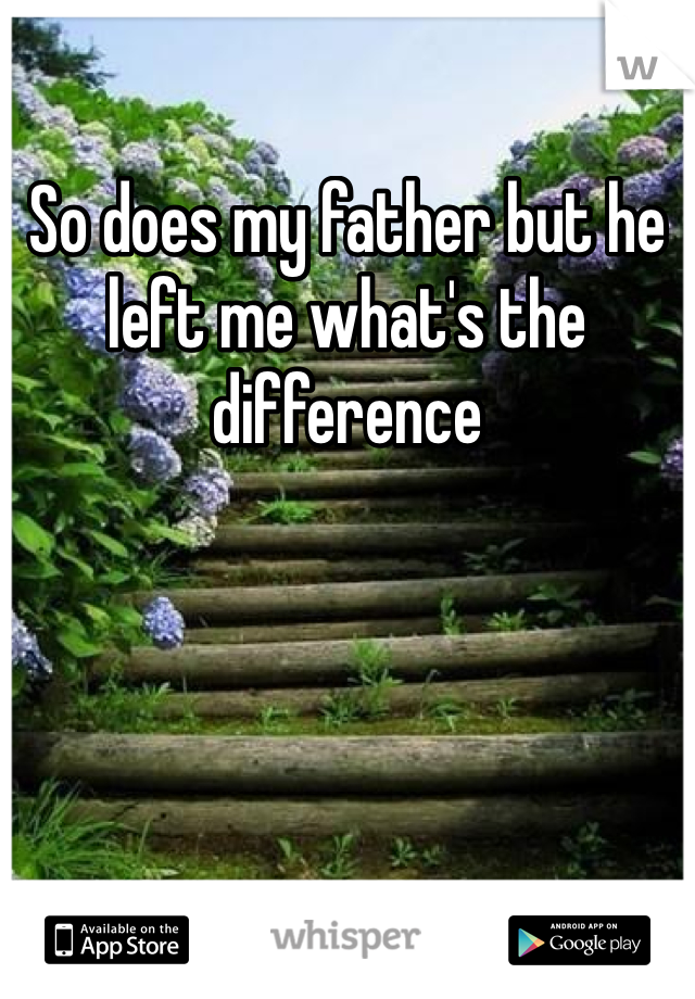 So does my father but he left me what's the difference 