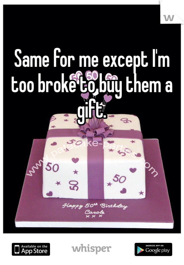 Same for me except I'm too broke to buy them a gift.