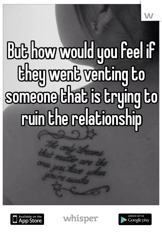 But how would you feel if they went venting to someone that is trying to ruin the relationship