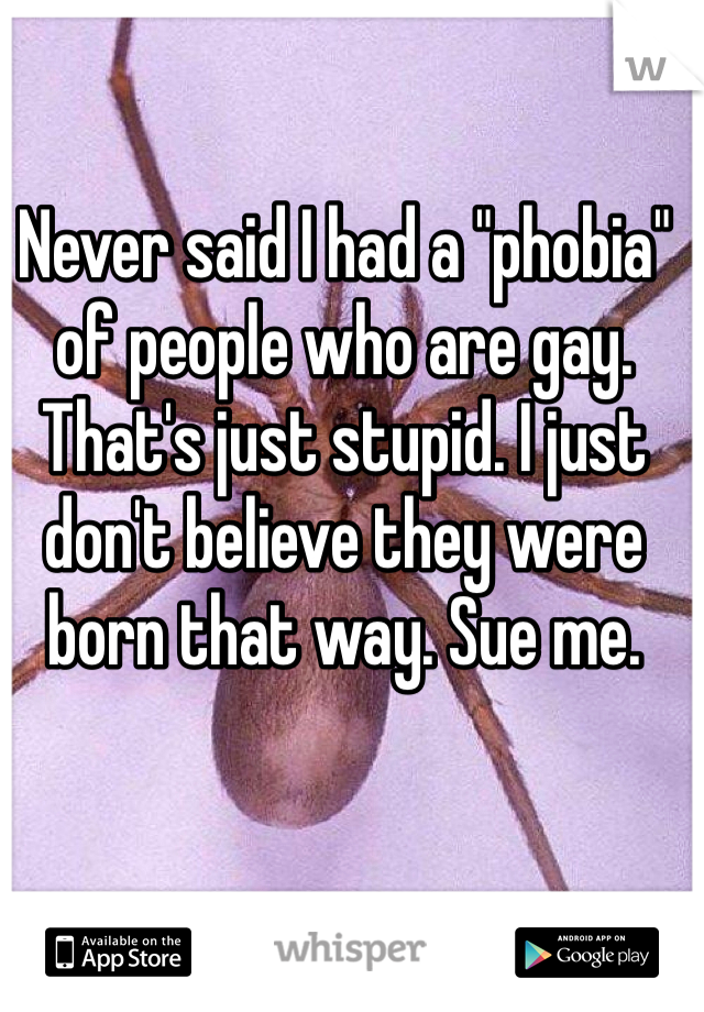 Never said I had a "phobia" of people who are gay. That's just stupid. I just don't believe they were born that way. Sue me.