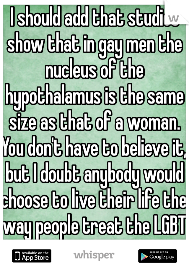 I should add that studies show that in gay men the nucleus of the hypothalamus is the same size as that of a woman.
You don't have to believe it, but I doubt anybody would choose to live their life the way people treat the LGBT community. 