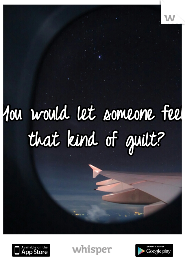 You would let someone feel that kind of guilt?