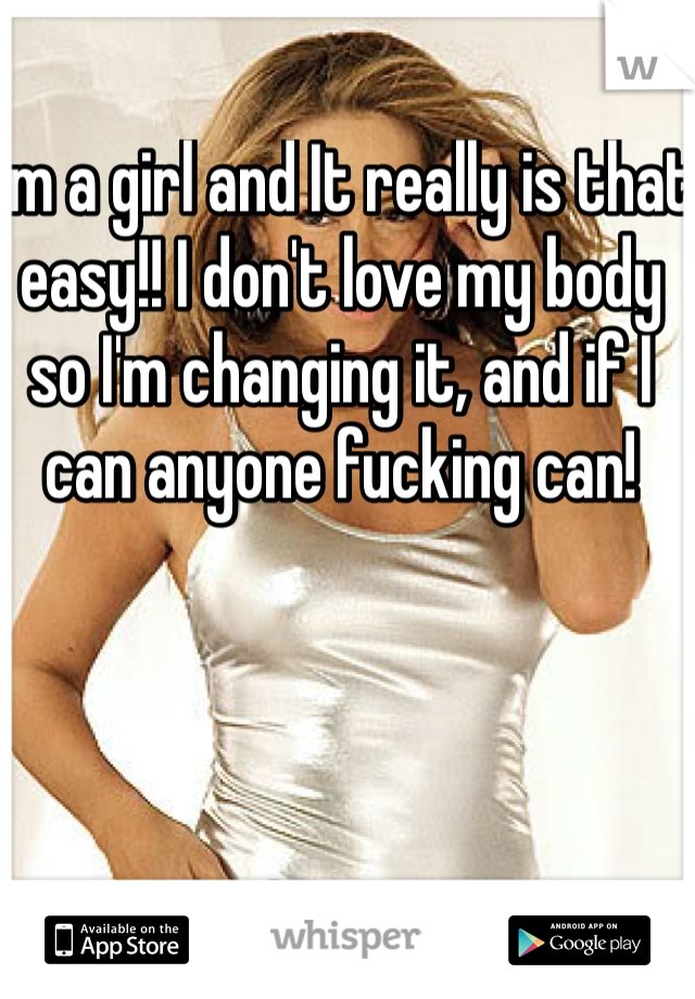 I'm a girl and It really is that easy!! I don't love my body so I'm changing it, and if I can anyone fucking can! 