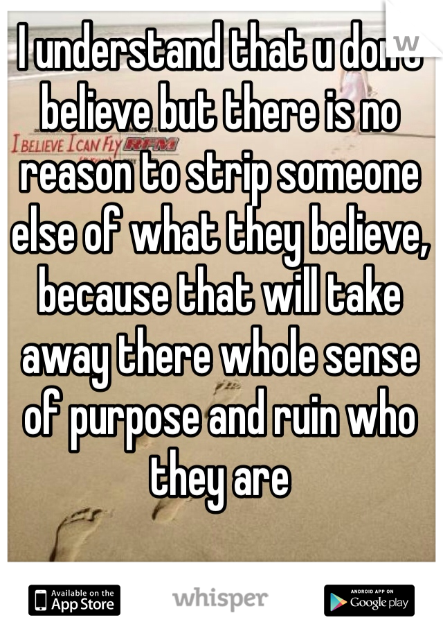 I understand that u don't believe but there is no reason to strip someone else of what they believe, because that will take away there whole sense of purpose and ruin who they are 