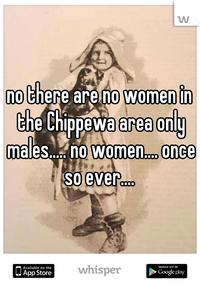 no there are no women in the Chippewa area only males..... no women.... once so ever.... 