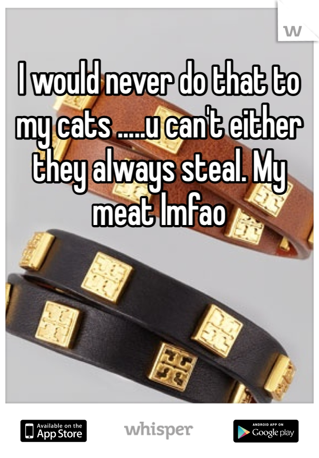 I would never do that to my cats .....u can't either they always steal. My meat lmfao