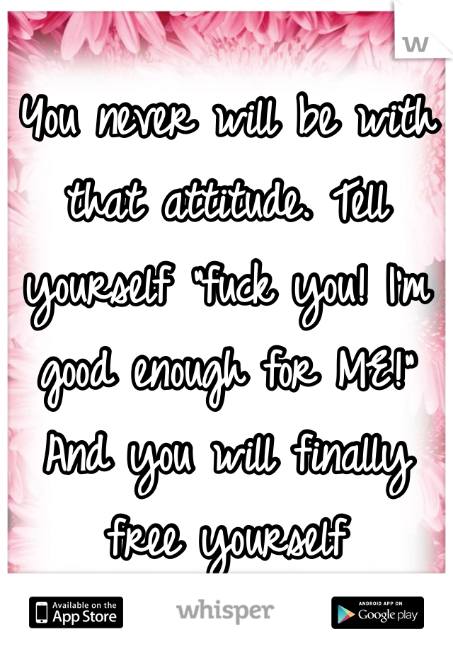 You never will be with that attitude. Tell yourself "fuck you! I'm good enough for ME!" And you will finally free yourself 