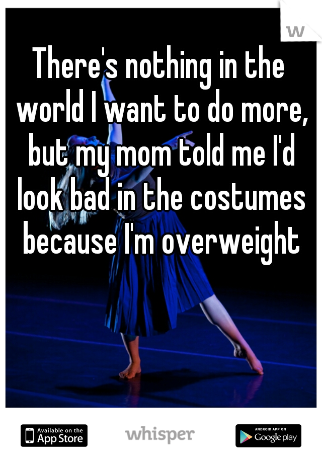 There's nothing in the world I want to do more, but my mom told me I'd look bad in the costumes because I'm overweight