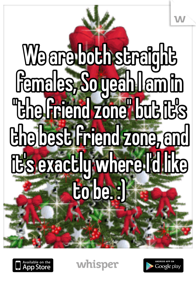 We are both straight females, So yeah I am in "the friend zone" but it's the best friend zone, and it's exactly where I'd like to be. :) 