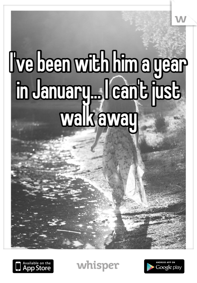I've been with him a year in January... I can't just walk away 