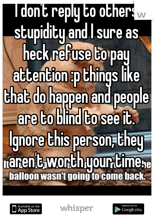 I don't reply to others stupidity and I sure as heck refuse to pay attention :p things like that do happen and people are to blind to see it. Ignore this person, they aren't worth your time.