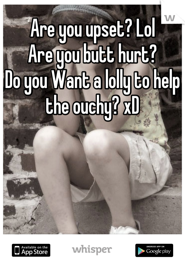 Are you upset? Lol 
Are you butt hurt? 
Do you Want a lolly to help the ouchy? xD