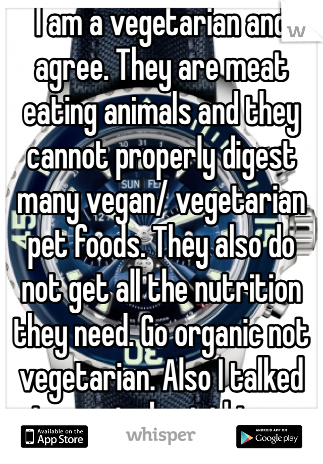 I am a vegetarian and agree. They are meat eating animals and they cannot properly digest many vegan/ vegetarian pet foods. They also do not get all the nutrition they need. Go organic not vegetarian. Also I talked to a vet about this so don't tell me I'm stupid