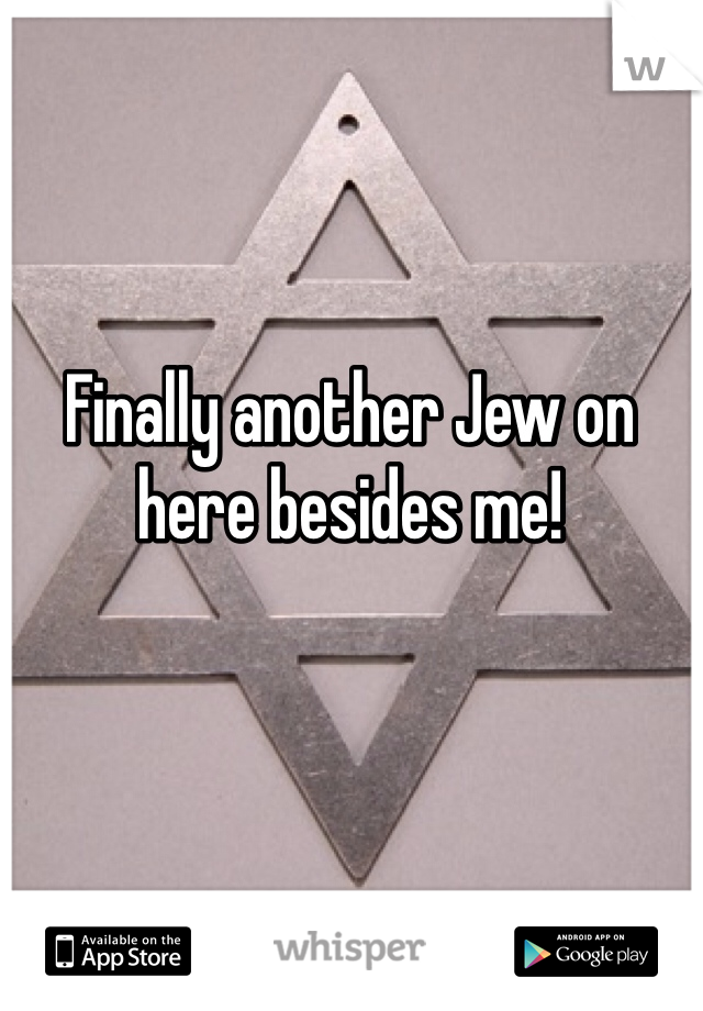 Finally another Jew on here besides me!