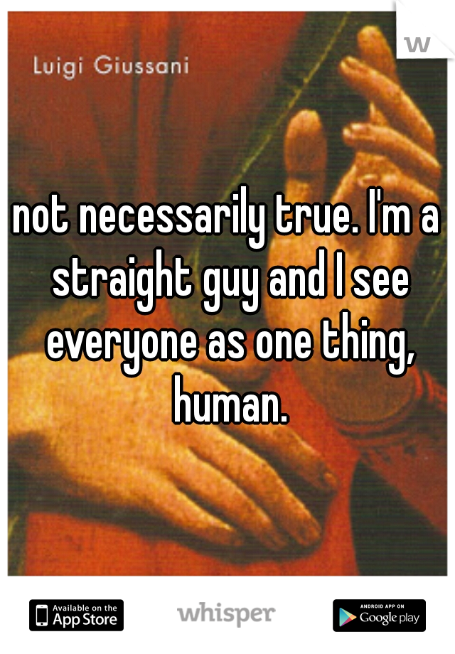 not necessarily true. I'm a straight guy and I see everyone as one thing, human.