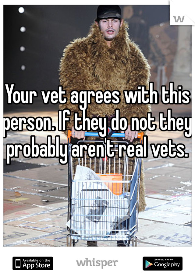 Your vet agrees with this person. If they do not they probably aren't real vets.