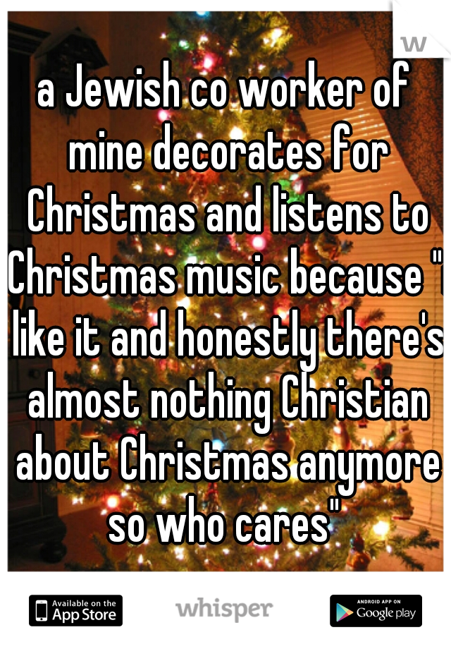 a Jewish co worker of mine decorates for Christmas and listens to Christmas music because "i like it and honestly there's almost nothing Christian about Christmas anymore so who cares" 