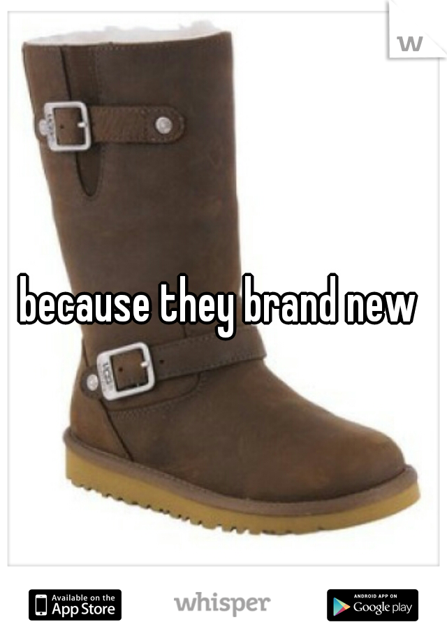 because they brand new 
