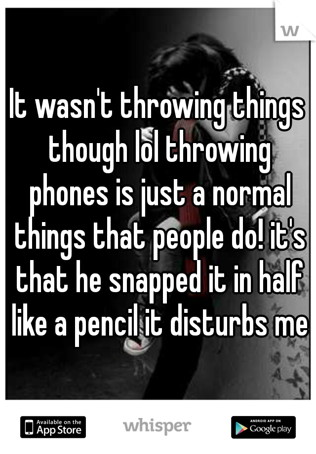 It wasn't throwing things though lol throwing phones is just a normal things that people do! it's that he snapped it in half like a pencil it disturbs me