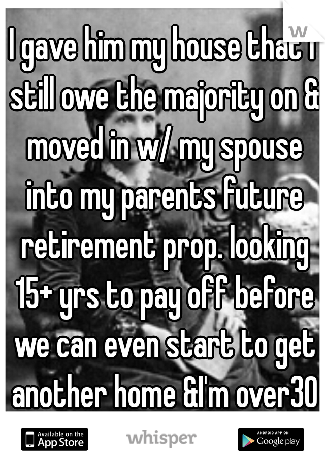 I gave him my house that I still owe the majority on & moved in w/ my spouse into my parents future retirement prop. looking 15+ yrs to pay off before we can even start to get another home &I'm over30