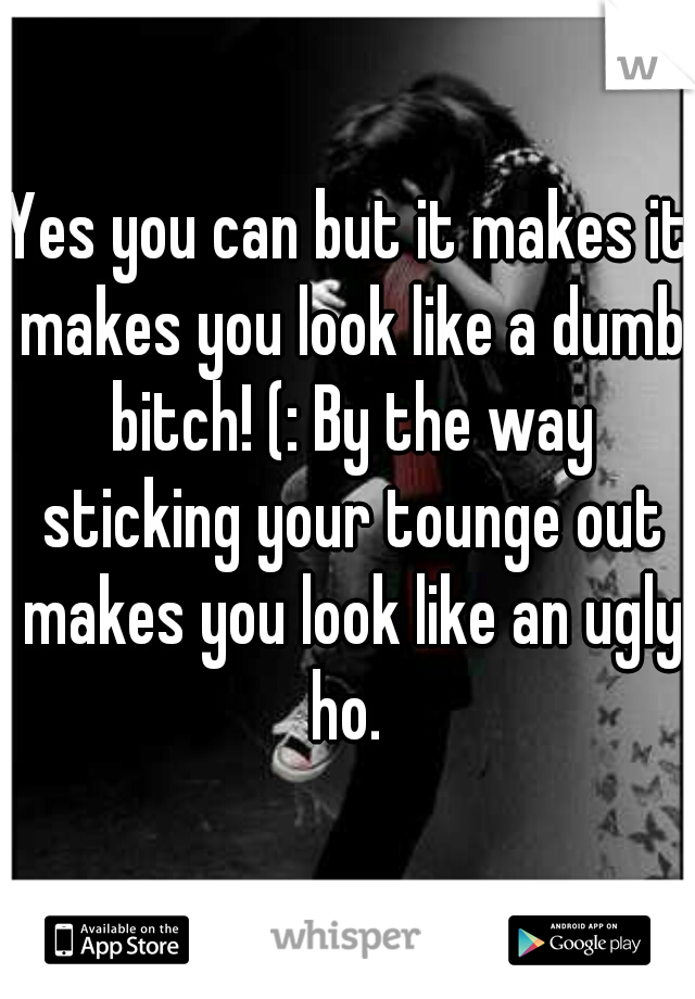 Yes you can but it makes it makes you look like a dumb bitch! (: By the way sticking your tounge out makes you look like an ugly ho. 