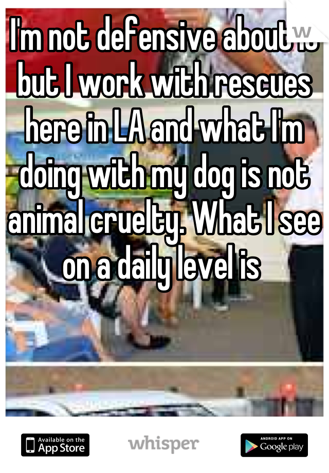 I'm not defensive about it but I work with rescues here in LA and what I'm doing with my dog is not animal cruelty. What I see on a daily level is 