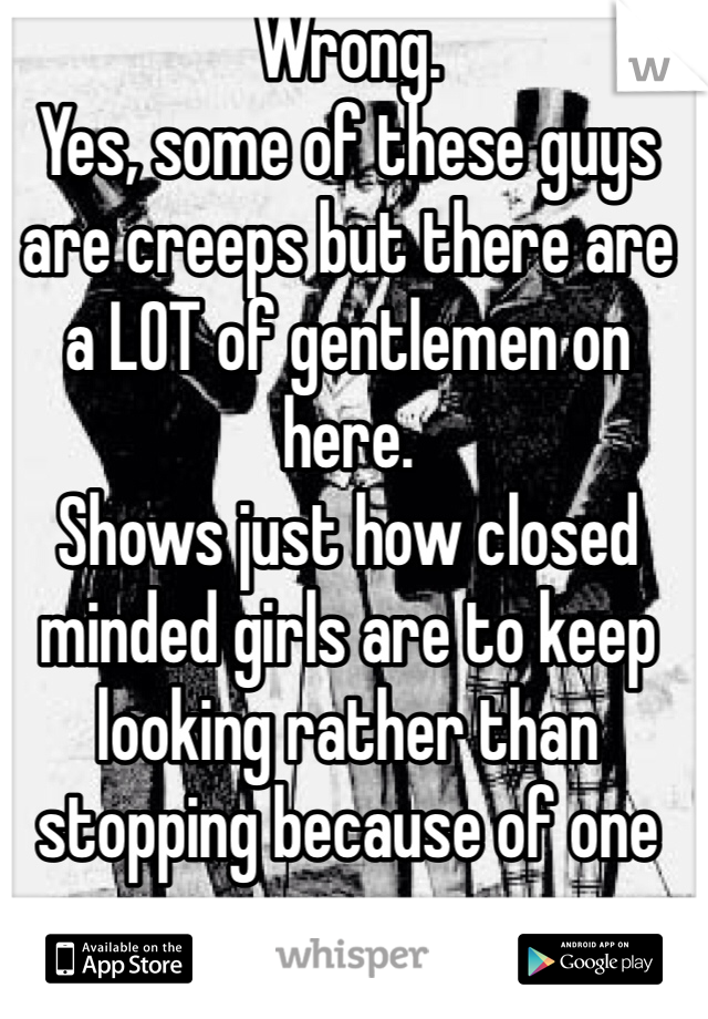 Wrong.
Yes, some of these guys are creeps but there are a LOT of gentlemen on here.
Shows just how closed minded girls are to keep looking rather than stopping because of one creep.