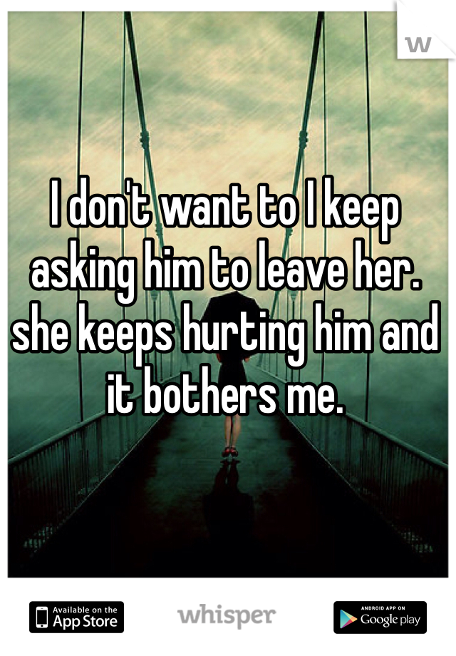 I don't want to I keep asking him to leave her. she keeps hurting him and it bothers me.