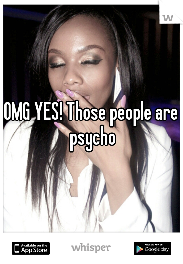 OMG YES! Those people are psycho