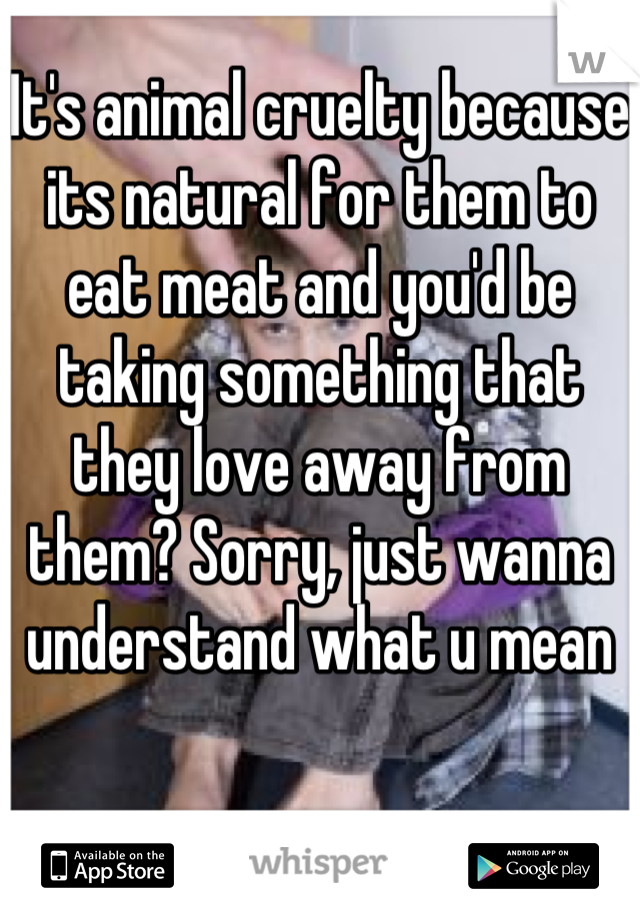 It's animal cruelty because its natural for them to eat meat and you'd be taking something that they love away from them? Sorry, just wanna understand what u mean