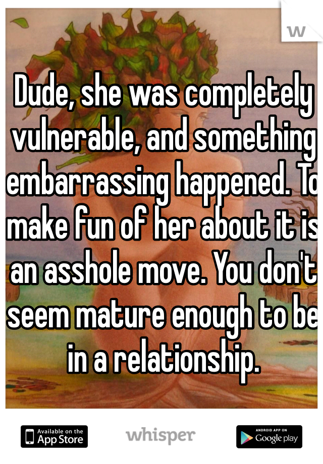 Dude, she was completely vulnerable, and something embarrassing happened. To make fun of her about it is an asshole move. You don't seem mature enough to be in a relationship. 