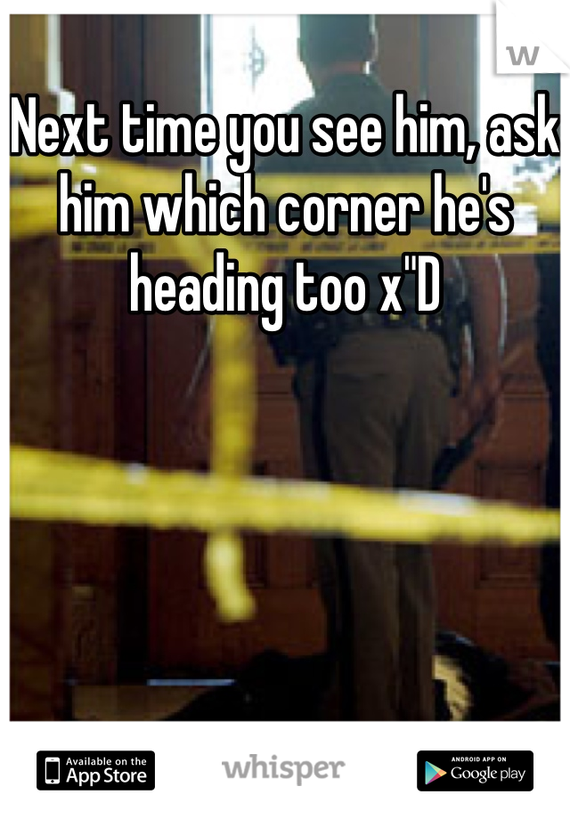 Next time you see him, ask him which corner he's heading too x"D