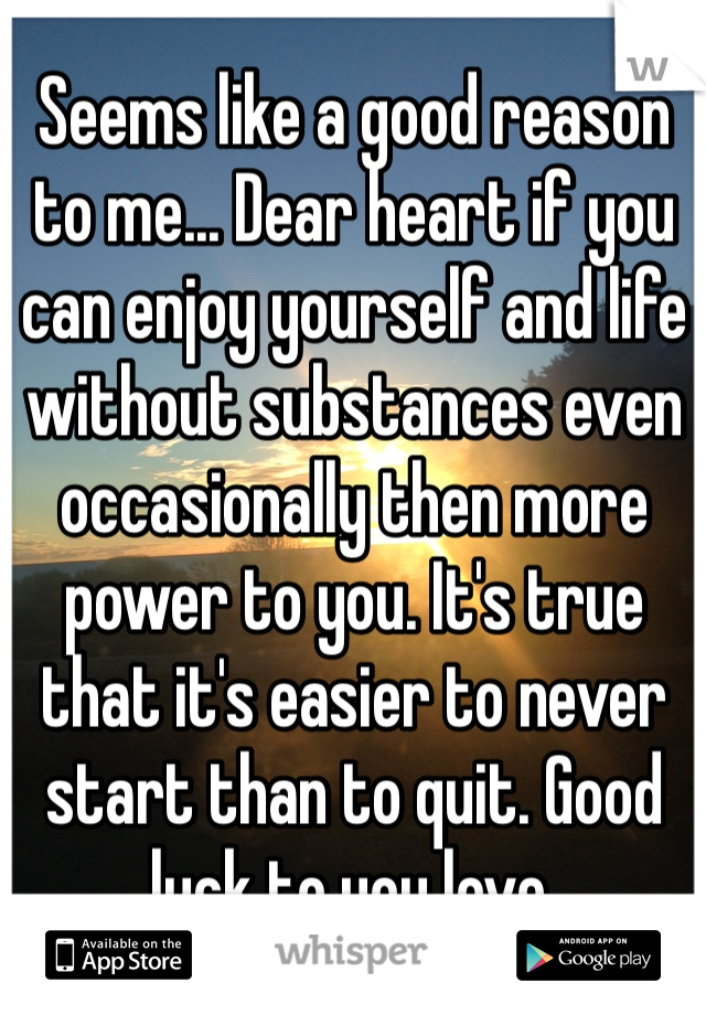 Seems like a good reason to me... Dear heart if you can enjoy yourself and life without substances even occasionally then more power to you. It's true that it's easier to never start than to quit. Good luck to you love.