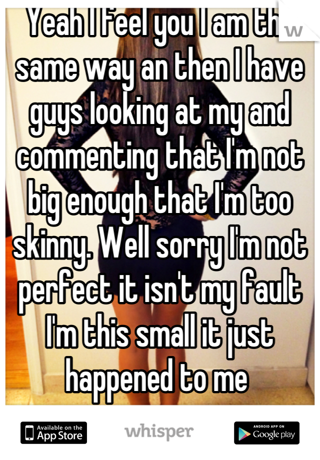 Yeah I feel you I am the same way an then I have guys looking at my and commenting that I'm not big enough that I'm too skinny. Well sorry I'm not perfect it isn't my fault I'm this small it just happened to me 