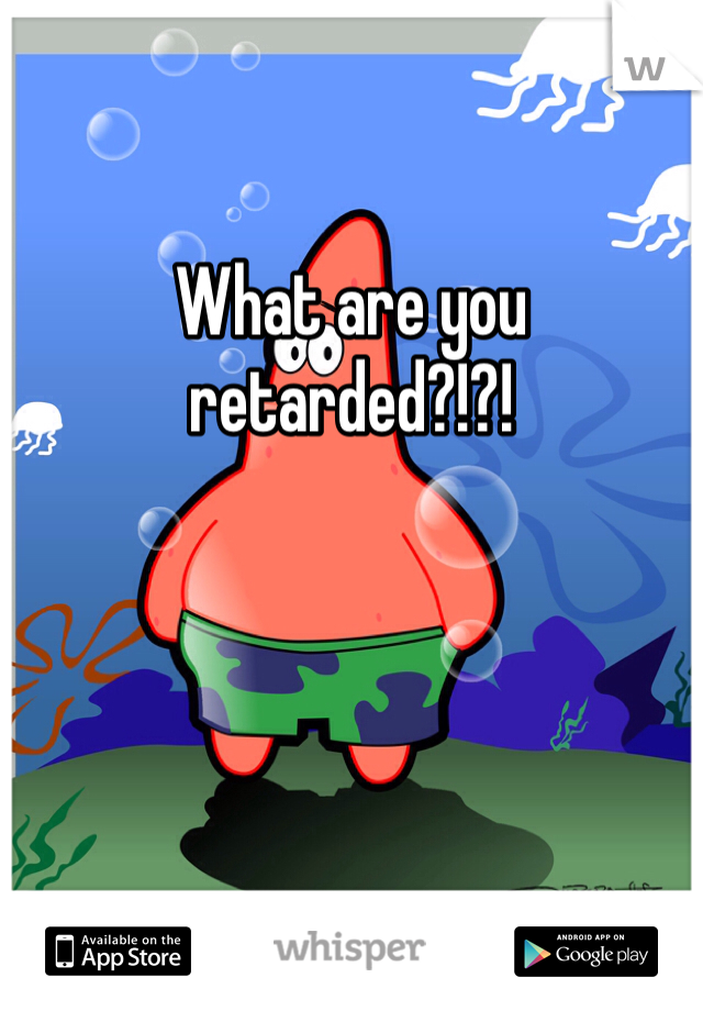 

What are you retarded?!?!