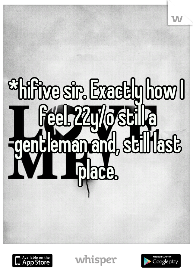 *hifive sir. Exactly how I feel. 22y/o still a gentleman and, still last place.
