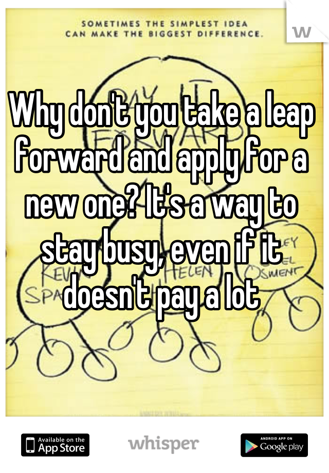 Why don't you take a leap forward and apply for a new one? It's a way to stay busy, even if it doesn't pay a lot