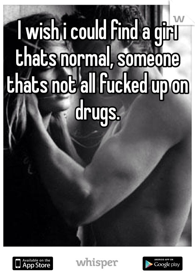 I wish i could find a girl thats normal, someone thats not all fucked up on drugs. 