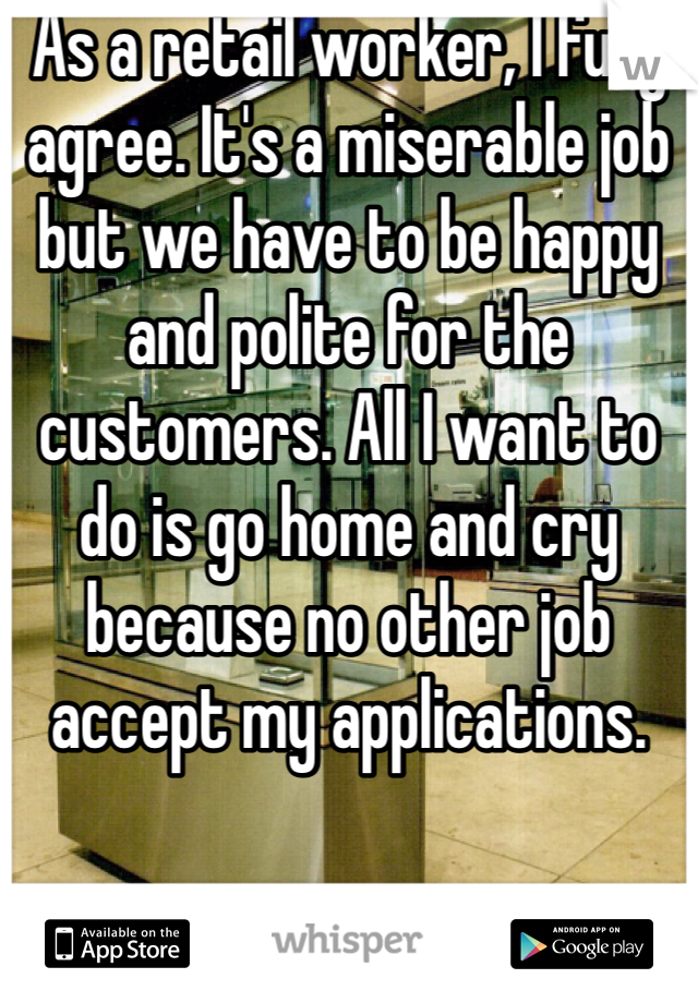 As a retail worker, I fully agree. It's a miserable job but we have to be happy and polite for the customers. All I want to do is go home and cry because no other job accept my applications.