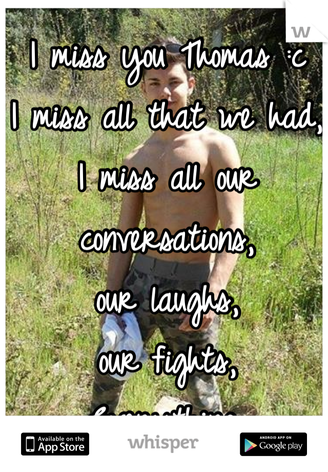 I miss you Thomas :c
I miss all that we had,
I miss all our conversations, 
our laughs, 
our fights, 
Everything.


