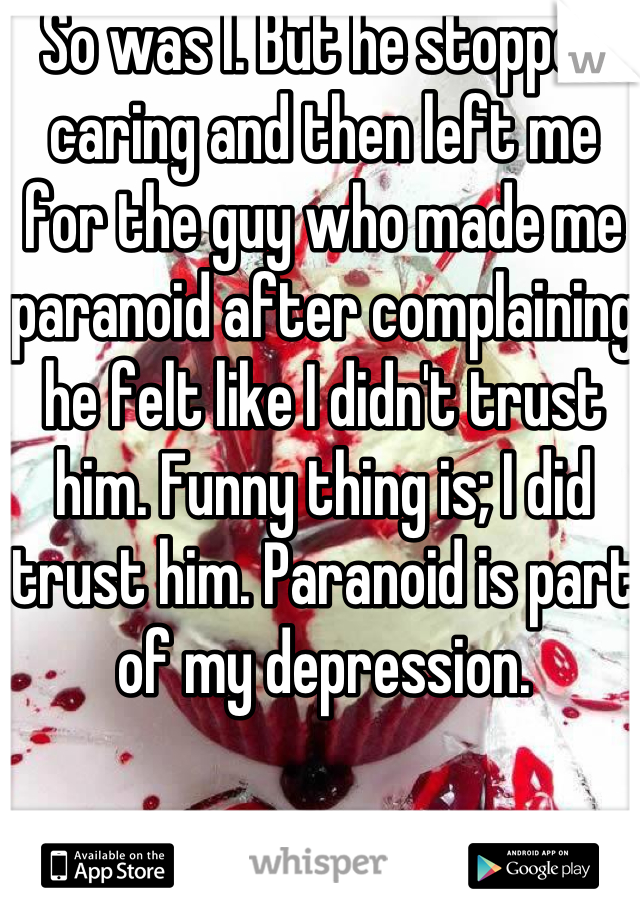 So was I. But he stopped caring and then left me for the guy who made me paranoid after complaining he felt like I didn't trust him. Funny thing is; I did trust him. Paranoid is part of my depression. 