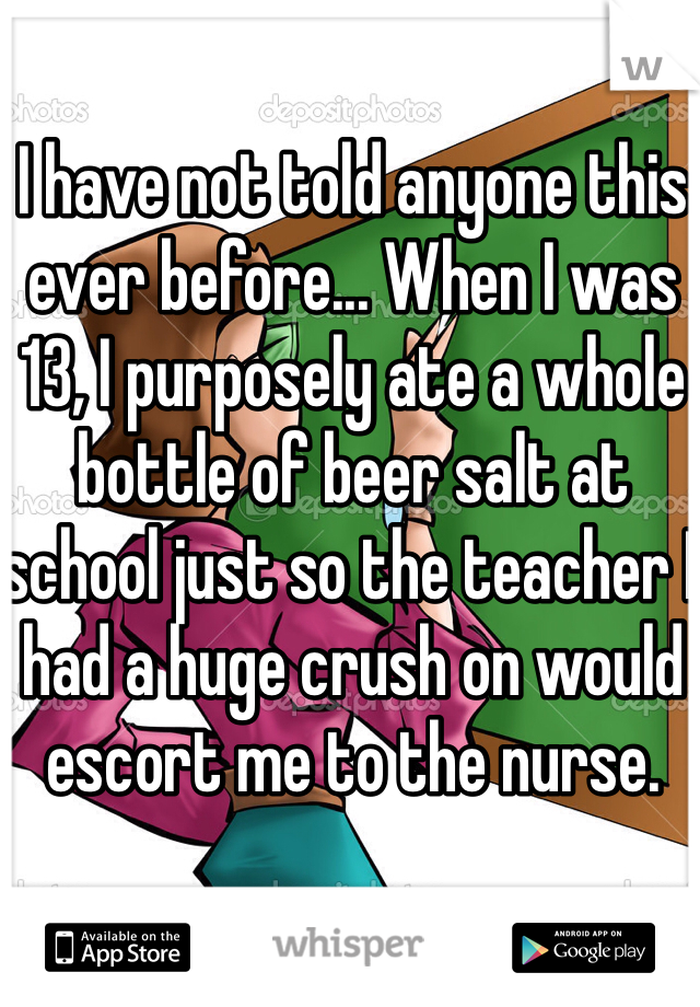 I have not told anyone this ever before... When I was 13, I purposely ate a whole bottle of beer salt at school just so the teacher I had a huge crush on would escort me to the nurse.