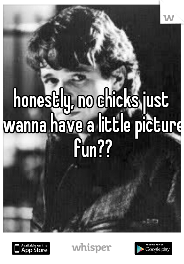 honestly, no chicks just wanna have a little picture fun??
