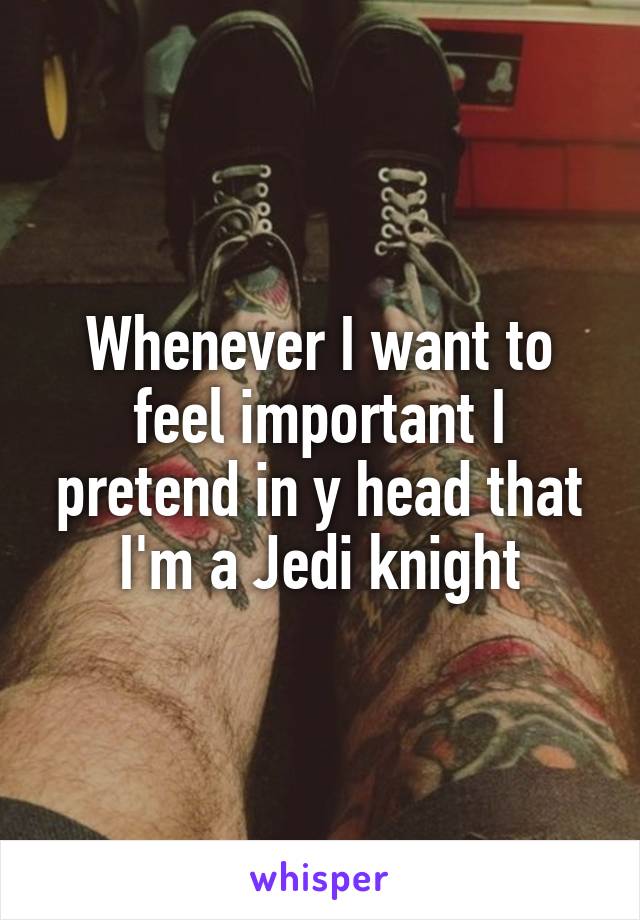Whenever I want to feel important I pretend in y head that I'm a Jedi knight