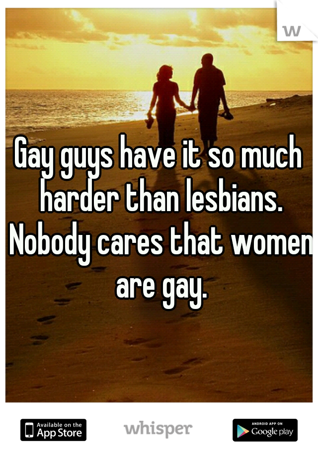 Gay guys have it so much harder than lesbians. Nobody cares that women are gay.