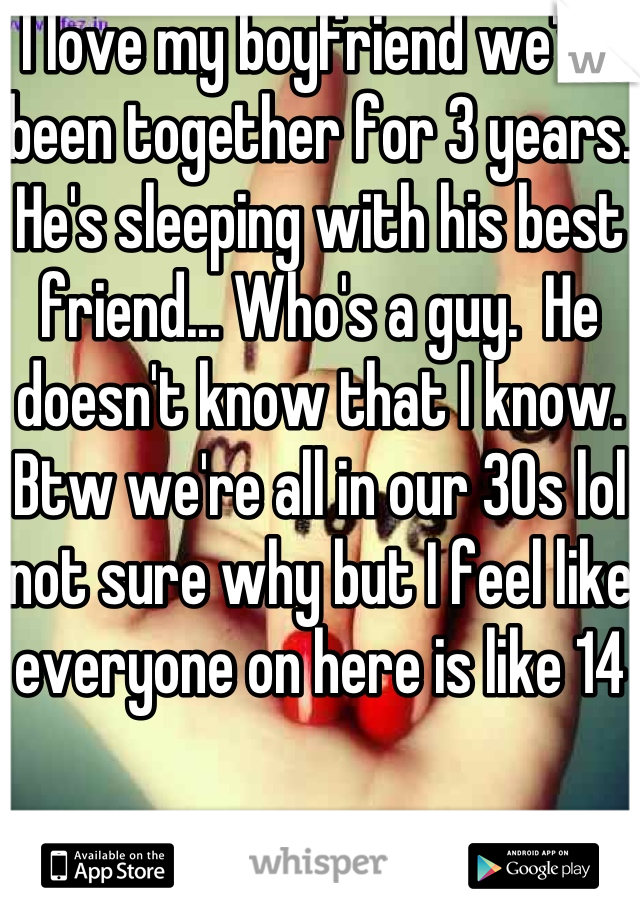 I love my boyfriend we've been together for 3 years. He's sleeping with his best friend... Who's a guy.  He doesn't know that I know. Btw we're all in our 30s lol not sure why but I feel like everyone on here is like 14