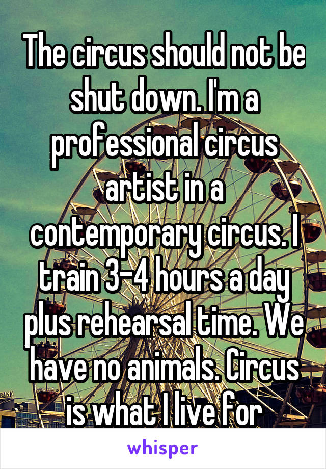 The circus should not be shut down. I'm a professional circus artist in a contemporary circus. I train 3-4 hours a day plus rehearsal time. We have no animals. Circus is what I live for