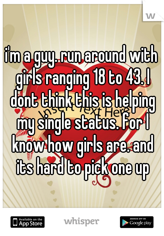 i'm a guy. run around with girls ranging 18 to 43. I dont think this is helping my single status. for I know how girls are. and its hard to pick one up