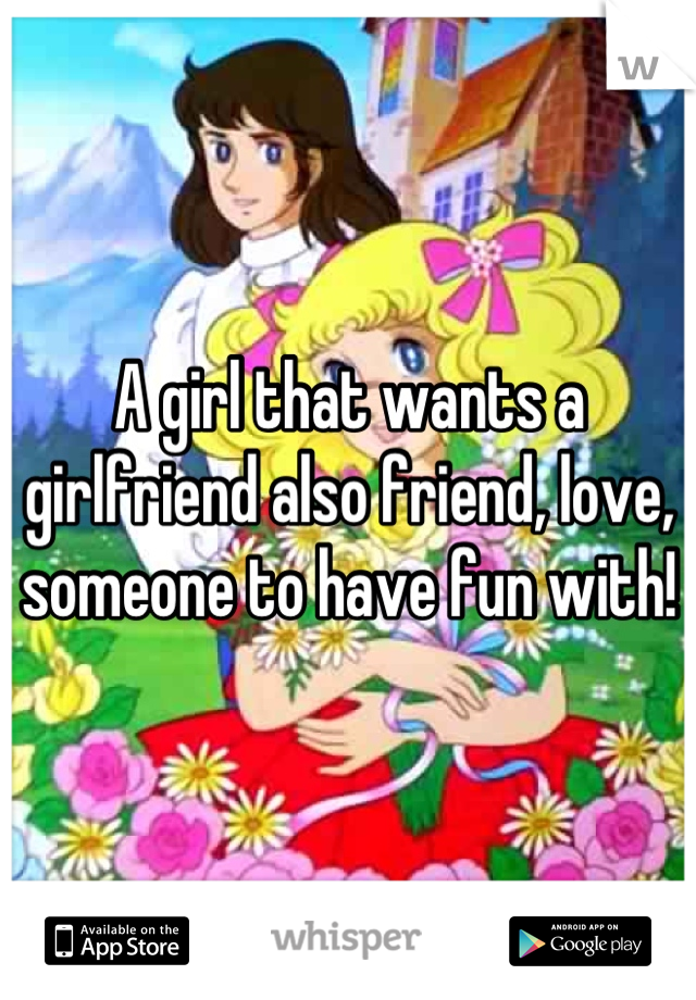 A girl that wants a girlfriend also friend, love, someone to have fun with!